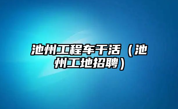 池州工程車干活（池州工地招聘）