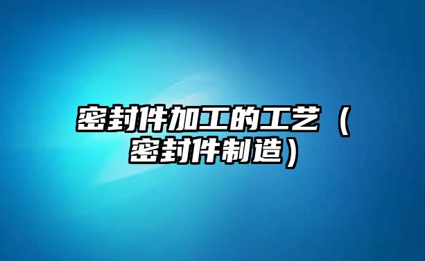 密封件加工的工藝（密封件制造）