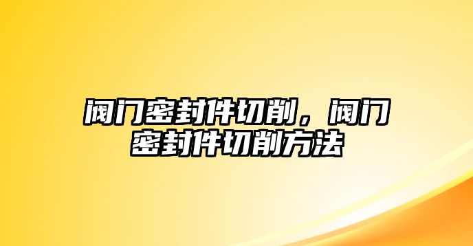 閥門密封件切削，閥門密封件切削方法