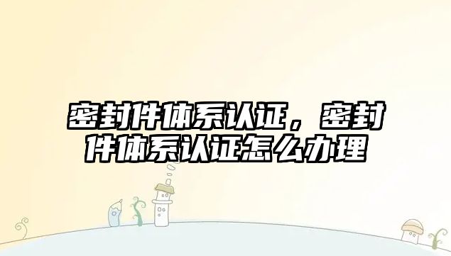 密封件體系認(rèn)證，密封件體系認(rèn)證怎么辦理