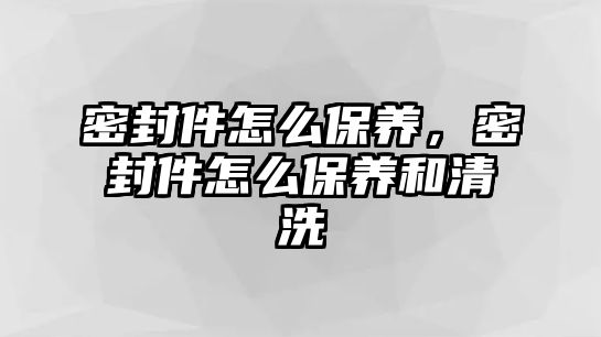 密封件怎么保養(yǎng)，密封件怎么保養(yǎng)和清洗