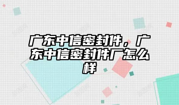 廣東中信密封件，廣東中信密封件廠怎么樣