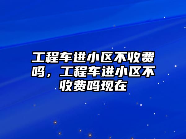 工程車進小區(qū)不收費嗎，工程車進小區(qū)不收費嗎現(xiàn)在