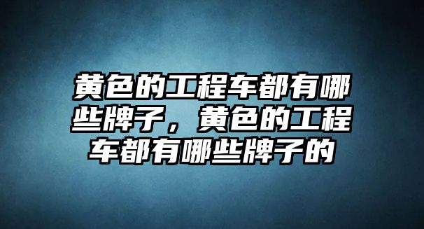 黃色的工程車都有哪些牌子，黃色的工程車都有哪些牌子的