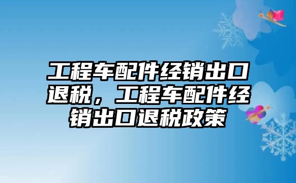 工程車配件經(jīng)銷出口退稅，工程車配件經(jīng)銷出口退稅政策