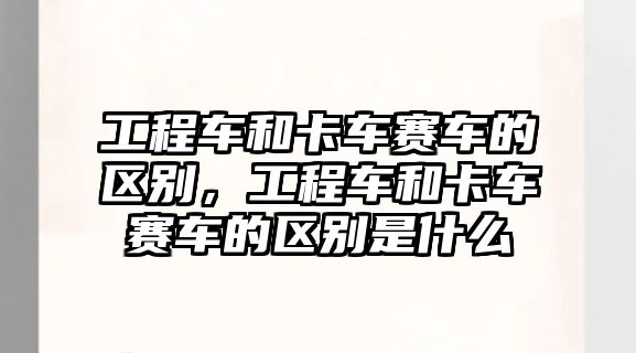 工程車和卡車賽車的區(qū)別，工程車和卡車賽車的區(qū)別是什么