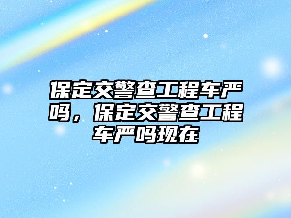 保定交警查工程車嚴(yán)嗎，保定交警查工程車嚴(yán)嗎現(xiàn)在