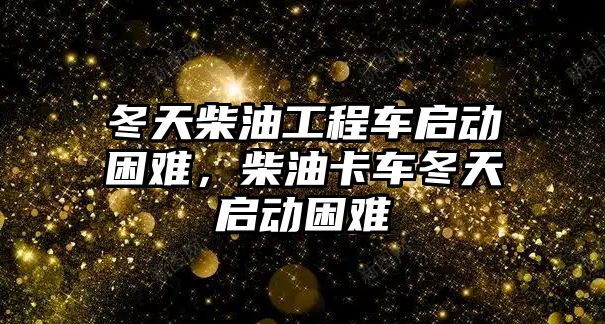 冬天柴油工程車啟動困難，柴油卡車冬天啟動困難