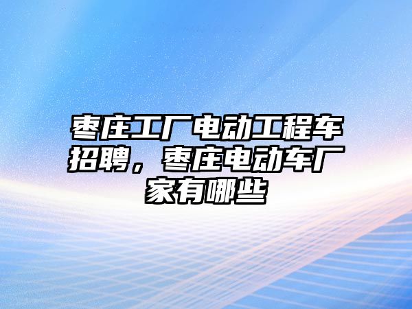 棗莊工廠電動工程車招聘，棗莊電動車廠家有哪些