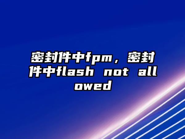 密封件中fpm，密封件中flash not allowed