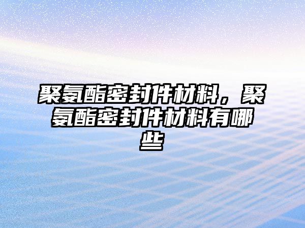 聚氨酯密封件材料，聚氨酯密封件材料有哪些