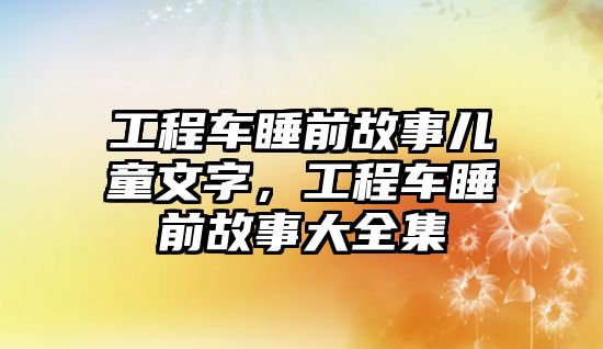 工程車睡前故事兒童文字，工程車睡前故事大全集