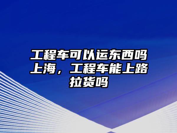 工程車可以運東西嗎上海，工程車能上路拉貨嗎