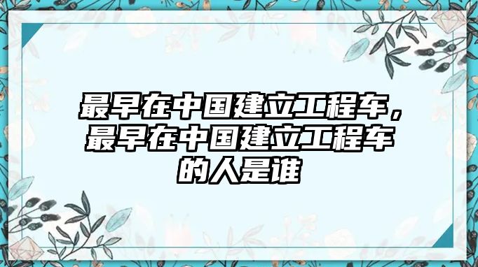 最早在中國(guó)建立工程車(chē)，最早在中國(guó)建立工程車(chē)的人是誰(shuí)