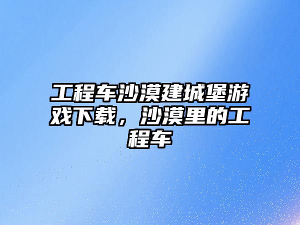 工程車沙漠建城堡游戲下載，沙漠里的工程車