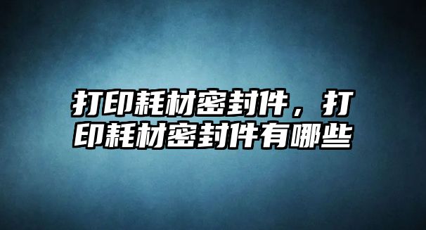 打印耗材密封件，打印耗材密封件有哪些