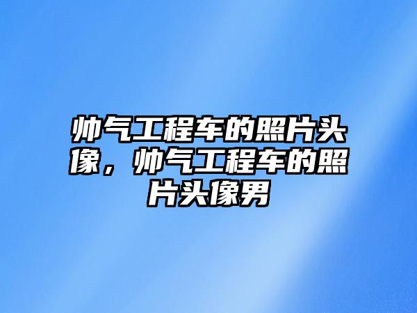 帥氣工程車的照片頭像，帥氣工程車的照片頭像男